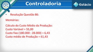 Controladoria
• Resolução Questão 86:
Memórias:
Cálculo do Custo Médio da Produção:
Custo Variável = 55,00
Custo fixo (180.000 : 28.000) = 6,43
Custo médio de Produção = 61,43
 