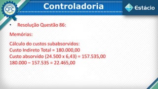 Controladoria
• Resolução Questão 86:
Memórias:
Cálculo do custos subabsorvidos:
Custo Indireto Total = 180.000,00
Custo absorvido (24.500 x 6,43) = 157.535,00
180.000 – 157.535 = 22.465,00
 