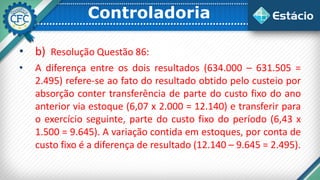 Controladoria
• b) Resolução Questão 86:
• A diferença entre os dois resultados (634.000 – 631.505 =
2.495) refere-se ao fato do resultado obtido pelo custeio por
absorção conter transferência de parte do custo fixo do ano
anterior via estoque (6,07 x 2.000 = 12.140) e transferir para
o exercício seguinte, parte do custo fixo do período (6,43 x
1.500 = 9.645). A variação contida em estoques, por conta de
custo fixo é a diferença de resultado (12.140 – 9.645 = 2.495).
 