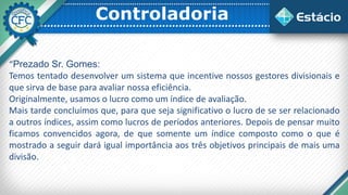 Controladoria
“Prezado Sr. Gomes:
Temos tentado desenvolver um sistema que incentive nossos gestores divisionais e
que sirva de base para avaliar nossa eficiência.
Originalmente, usamos o lucro como um índice de avaliação.
Mais tarde concluímos que, para que seja significativo o lucro de se ser relacionado
a outros índices, assim como lucros de períodos anteriores. Depois de pensar muito
ficamos convencidos agora, de que somente um índice composto como o que é
mostrado a seguir dará igual importância aos três objetivos principais de mais uma
divisão.
 