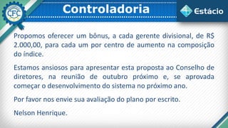 Controladoria
Propomos oferecer um bônus, a cada gerente divisional, de R$
2.000,00, para cada um por centro de aumento na composição
do índice.
Estamos ansiosos para apresentar esta proposta ao Conselho de
diretores, na reunião de outubro próximo e, se aprovada
começar o desenvolvimento do sistema no próximo ano.
Por favor nos envie sua avaliação do plano por escrito.
Nelson Henrique.
 