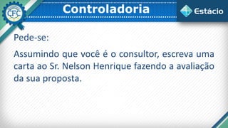 Controladoria
Pede-se:
Assumindo que você é o consultor, escreva uma
carta ao Sr. Nelson Henrique fazendo a avaliação
da sua proposta.
 