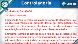 Controladoria
Resolução da Questão 90:
“Sr. Nelson Henrique,
Examinando com atenção sua proposta concordo plenamente que
os objetivos maiores da empresa devem ser contemplados na
avaliação de desempenho divisional e na determinação da
contribuição individual para atingimento desses resultados.
Entretanto chamamos atenção para o fato de que as pessoas não
podem ser cobradas por desempenhos baseados em variações que
não controlam, e este índice, sendo aplicado uniformemente em
 
