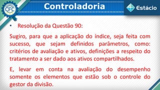 Controladoria
• Resolução da Questão 90:
Sugiro, para que a aplicação do índice, seja feita com
sucesso, que sejam definidos parâmetros, como:
critérios de avaliação e ativos, definições a respeito do
tratamento a ser dado aos ativos compartilhados.
E, levar em conta na avaliação do desempenho
somente os elementos que estão sob o controle do
gestor da divisão.
 