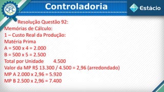 Controladoria
Resolução Questão 92:
Memórias de Cálculo:
1 – Custo Real da Produção:
Matéria Prima
A = 500 x 4 = 2.000
B = 500 x 5 = 2.500
Total por Unidade 4.500
Valor da MP R$ 13.300 / 4.500 = 2,96 (arredondado)
MP A 2.000 x 2,96 = 5.920
MP B 2.500 x 2,96 = 7.400
 