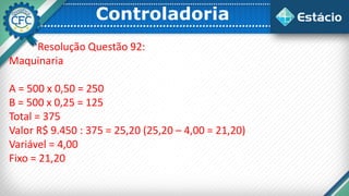 Controladoria
Resolução Questão 92:
Maquinaria
A = 500 x 0,50 = 250
B = 500 x 0,25 = 125
Total = 375
Valor R$ 9.450 : 375 = 25,20 (25,20 – 4,00 = 21,20)
Variável = 4,00
Fixo = 21,20
 