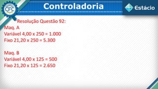 Controladoria
Resolução Questão 92:
Maq. A
Variável 4,00 x 250 = 1.000
Fixo 21,20 x 250 = 5.300
Maq. B
Variável 4,00 x 125 = 500
Fixo 21,20 x 125 = 2.650
 