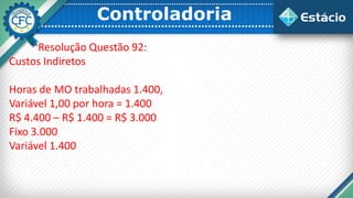 Controladoria
Resolução Questão 92:
Custos Indiretos
Horas de MO trabalhadas 1.400,
Variável 1,00 por hora = 1.400
R$ 4.400 – R$ 1.400 = R$ 3.000
Fixo 3.000
Variável 1.400
 