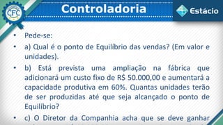 Controladoria
• Pede-se:
• a) Qual é o ponto de Equilíbrio das vendas? (Em valor e
unidades).
• b) Está prevista uma ampliação na fábrica que
adicionará um custo fixo de R$ 50.000,00 e aumentará a
capacidade produtiva em 60%. Quantas unidades terão
de ser produzidas até que seja alcançado o ponto de
Equilíbrio?
• c) O Diretor da Companhia acha que se deve ganhar
 