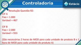 Controladoria
Resolução Questão 92:
CIF A
Fixo = 1.000
Variável = 467
CIF B
Fixo = 2.000
Variável = 933
(São necessárias 2 horas de MOD para cada unidade de produto B e 1
hora de MOD para cada unidade do produto A)
 