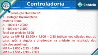 Controladoria
Resolução Questão 92:
2 – Dotação Orçamentária
Matéria Prima
A – 500 x 4 = 2.000
B – 500 x 5 = 2.500
Total por unidade 4.500
Valor da MP R$ 13.200 / 4.500 = 2,93 (utilizar nos cálculos toas as
casas após a vírgula e arredondar na unidade no resultado dos
cálculos seguintes).
MP A – 2.000 x 2,93 = 5.867
MP B – 2.500 x 2,93 = 7.333
 