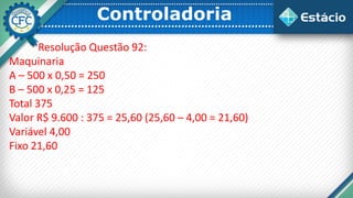 Controladoria
Resolução Questão 92:
Maquinaria
A – 500 x 0,50 = 250
B – 500 x 0,25 = 125
Total 375
Valor R$ 9.600 : 375 = 25,60 (25,60 – 4,00 = 21,60)
Variável 4,00
Fixo 21,60
 