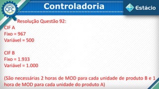 Controladoria
Resolução Questão 92:
CIF A
Fixo = 967
Variável = 500
CIF B
Fixo = 1.933
Variável = 1.000
(São necessárias 2 horas de MOD para cada unidade de produto B e 1
hora de MOD para cada unidade do produto A)
 