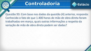 Controladoria
Questão 93: Com base nos dados da questão (4) anterior, responda:
Conhecido o fato de que 1.400 horas de mão de obra direta foram
trabalhadas em março, quais outras informações a respeito da
variação de mão de obra direta podem ser dadas?
 