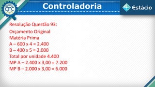 Controladoria
Resolução Questão 93:
Orçamento Original
Matéria Prima
A – 600 x 4 = 2.400
B – 400 x 5 = 2.000
Total por unidade 4.400
MP A – 2.400 x 3,00 = 7.200
MP B – 2.000 x 3,00 = 6.000
 