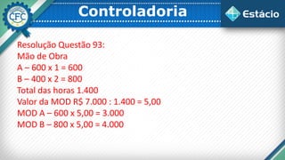 Controladoria
Resolução Questão 93:
Mão de Obra
A – 600 x 1 = 600
B – 400 x 2 = 800
Total das horas 1.400
Valor da MOD R$ 7.000 : 1.400 = 5,00
MOD A – 600 x 5,00 = 3.000
MOD B – 800 x 5,00 = 4.000
 