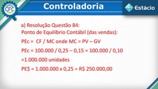 Controladoria
a) Resolução Questão 84:
Ponto de Equilíbrio Contábil (das vendas):
PEc = CF / MC onde MC = PV – GV
PEc = 100.000 / 0,25 – 0,15 = 100.000 / 0,10
=1.000.000 unidades
PE$ = 1.000.000 x 0,25 = R$ 250.000,00
 