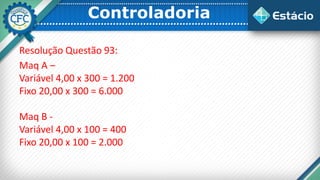 Controladoria
Resolução Questão 93:
Maq A –
Variável 4,00 x 300 = 1.200
Fixo 20,00 x 300 = 6.000
Maq B -
Variável 4,00 x 100 = 400
Fixo 20,00 x 100 = 2.000
 
