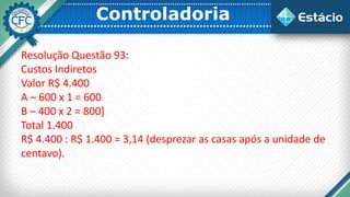 Controladoria
Resolução Questão 93:
Custos Indiretos
Valor R$ 4.400
A – 600 x 1 = 600
B – 400 x 2 = 800]
Total 1.400
R$ 4.400 : R$ 1.400 = 3,14 (desprezar as casas após a unidade de
centavo).
 