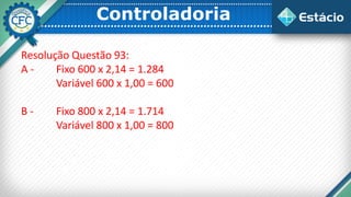 Controladoria
Resolução Questão 93:
A - Fixo 600 x 2,14 = 1.284
Variável 600 x 1,00 = 600
B - Fixo 800 x 2,14 = 1.714
Variável 800 x 1,00 = 800
 