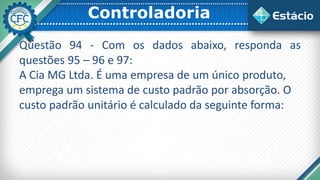 Controladoria
Questão 94 - Com os dados abaixo, responda as
questões 95 – 96 e 97:
A Cia MG Ltda. É uma empresa de um único produto,
emprega um sistema de custo padrão por absorção. O
custo padrão unitário é calculado da seguinte forma:
 