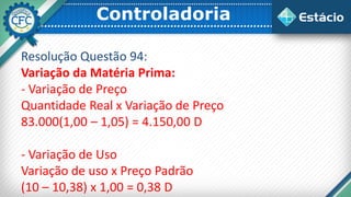 Controladoria
Resolução Questão 94:
Variação da Matéria Prima:
- Variação de Preço
Quantidade Real x Variação de Preço
83.000(1,00 – 1,05) = 4.150,00 D
- Variação de Uso
Variação de uso x Preço Padrão
(10 – 10,38) x 1,00 = 0,38 D
 