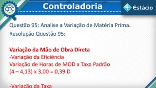 Controladoria
Questão 95: Analise a Variação de Matéria Prima.
Resolução Questão 95:
Variação da Mão de Obra Direta
-Variação da Eficiência
Variação de Horas de MOD x Taxa Padrão
(4 – 4,13) x 3,00 = 0,39 D
 