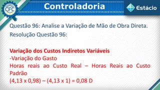 Controladoria
Questão 96: Analise a Variação de Mão de Obra Direta.
Resolução Questão 96:
Variação dos Custos Indiretos Variáveis
-Variação do Gasto
Horas reais ao Custo Real – Horas Reais ao Custo
Padrão
(4,13 x 0,98) – (4,13 x 1) = 0,08 D
 