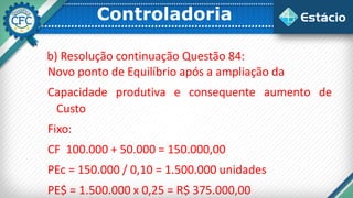 Controladoria
b) Resolução continuação Questão 84:
Novo ponto de Equilíbrio após a ampliação da
Capacidade produtiva e consequente aumento de
Custo
Fixo:
CF 100.000 + 50.000 = 150.000,00
PEc = 150.000 / 0,10 = 1.500.000 unidades
PE$ = 1.500.000 x 0,25 = R$ 375.000,00
 
