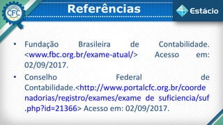 Referências
• Fundação Brasileira de Contabilidade.
<www.fbc.org.br/exame-atual/> Acesso em:
02/09/2017.
• Conselho Federal de
Contabilidade.<http://www.portalcfc.org.br/coorde
nadorias/registro/exames/exame_de_suficiencia/suf
.php?id=21366> Acesso em: 02/09/2017.
 