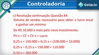 Controladoria
c) Resolução continuação Questão 84:
Volume de vendas necessário para obter o lucro atual
e ganhar um mínimo
De R$ 10.000 e mais pelo novo investimento.
PV x = CF + CV x + Lucro
0,25 x = 150.000 + 0,15 x + (100.000 + 10.000)
0,25 x – 0,15 x = 150.000 + 110.000
0,10 x = 260.000
 
