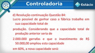 Controladoria
d) Resolução continuação Questão 84:
Lucro possível de ganhar caso a fábrica trabalhe em
sua capacidade total de
produção. Considerando que a capacidade total de
produção anterior seria de
2.000.000 garrafas e que o investimento de R$
50.000,00 ampliou esta capacidade
em 60%, a nova capacidade será:
 