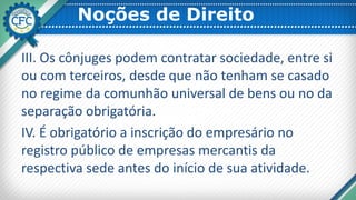 Noções de Direito
III. Os cônjuges podem contratar sociedade, entre si
ou com terceiros, desde que não tenham se casado
no regime da comunhão universal de bens ou no da
separação obrigatória.
IV. É obrigatório a inscrição do empresário no
registro público de empresas mercantis da
respectiva sede antes do início de sua atividade.
 