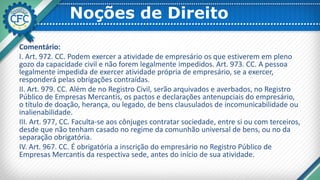 Noções de Direito
Comentário:
I. Art. 972. CC. Podem exercer a atividade de empresário os que estiverem em pleno
gozo da capacidade civil e não forem legalmente impedidos. Art. 973. CC. A pessoa
legalmente impedida de exercer atividade própria de empresário, se a exercer,
responderá pelas obrigações contraídas.
II. Art. 979. CC. Além de no Registro Civil, serão arquivados e averbados, no Registro
Público de Empresas Mercantis, os pactos e declarações antenupciais do empresário,
o título de doação, herança, ou legado, de bens clausulados de incomunicabilidade ou
inalienabilidade.
III. Art. 977, CC. Faculta-se aos cônjuges contratar sociedade, entre si ou com terceiros,
desde que não tenham casado no regime da comunhão universal de bens, ou no da
separação obrigatória.
IV. Art. 967. CC. É obrigatória a inscrição do empresário no Registro Público de
Empresas Mercantis da respectiva sede, antes do início de sua atividade.
 
