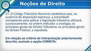 Noções de Direito
27. O Código Tributário Nacional estabelece que, na
ausência de disposição expressa, a autoridade
competente para aplicar a legislação tributária utilizará,
sucessivamente, na ordem indicada: a analogia; os
princípios gerais de Direito Tributário; os princípios gerais
do Direito Público; a equidade.
Em relação ao critério de interpretação anteriormente
descrito, assinale a opção CORRETA:
 