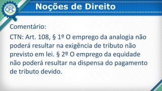 Noções de Direito
Comentário:
CTN: Art. 108, § 1º O emprego da analogia não
poderá resultar na exigência de tributo não
previsto em lei. § 2º O emprego da equidade
não poderá resultar na dispensa do pagamento
de tributo devido.
 