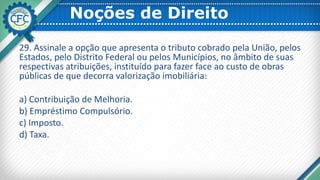 Noções de Direito
29. Assinale a opção que apresenta o tributo cobrado pela União, pelos
Estados, pelo Distrito Federal ou pelos Municípios, no âmbito de suas
respectivas atribuições, instituído para fazer face ao custo de obras
públicas de que decorra valorização imobiliária:
a) Contribuição de Melhoria.
b) Empréstimo Compulsório.
c) Imposto.
d) Taxa.
 