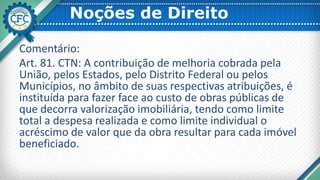 Noções de Direito
Comentário:
Art. 81. CTN: A contribuição de melhoria cobrada pela
União, pelos Estados, pelo Distrito Federal ou pelos
Municípios, no âmbito de suas respectivas atribuições, é
instituída para fazer face ao custo de obras públicas de
que decorra valorização imobiliária, tendo como limite
total a despesa realizada e como limite individual o
acréscimo de valor que da obra resultar para cada imóvel
beneficiado.
 