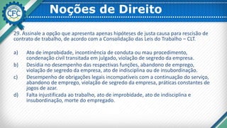 Noções de Direito
29. Assinale a opção que apresenta apenas hipóteses de justa causa para rescisão de
contrato de trabalho, de acordo com a Consolidação das Leis do Trabalho – CLT.
a) Ato de improbidade, incontinência de conduta ou mau procedimento,
condenação civil transitada em julgado, violação de segredo da empresa.
b) Desídia no desempenho das respectivas funções, abandono de emprego,
violação de segredo da empresa, ato de indisciplina ou de insubordinação.
c) Desempenho de obrigações legais incompatíveis com a continuação do serviço,
abandono de emprego, violação de segredo da empresa, práticas constantes de
jogos de azar.
d) Falta injustificada ao trabalho, ato de improbidade, ato de indisciplina e
insubordinação, morte do empregado.
 