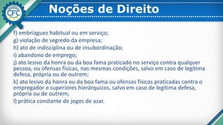 Noções de Direito
f) embriaguez habitual ou em serviço;
g) violação de segredo da empresa;
h) ato de indisciplina ou de insubordinação;
i) abandono de emprego;
j) ato lesivo da honra ou da boa fama praticado no serviço contra qualquer
pessoa, ou ofensas físicas, nas mesmas condições, salvo em caso de legítima
defesa, própria ou de outrem;
k) ato lesivo da honra ou da boa fama ou ofensas físicas praticadas contra o
empregador e superiores hierárquicos, salvo em caso de legítima defesa,
própria ou de outrem;
l) prática constante de jogos de azar.
 