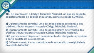 30 - De acordo com o Código Tributário Nacional, no que diz respeito
ao parcelamento de débitos tributários, assinale a opção CORRETA.
a) O parcelamento constitui uma das modalidades de extinção dos
créditos tributários prescritas pelo Código Tributário Nacional.
b) O parcelamento constitui uma das modalidades de remissão dos
créditos tributários prescritas pelo Código Tributário Nacional.
c) O parcelamento dispensa o cumprimento das obrigações acessórias
a partir da data de sua concessão.
d) O Parcelamento é uma modalidade de suspensão da exigibilidade
do crédito tributário.
 