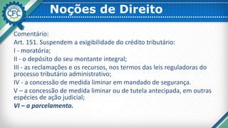 Noções de Direito
Comentário:
Art. 151. Suspendem a exigibilidade do crédito tributário:
I - moratória;
II - o depósito do seu montante integral;
III - as reclamações e os recursos, nos termos das leis reguladoras do
processo tributário administrativo;
IV - a concessão de medida liminar em mandado de segurança.
V – a concessão de medida liminar ou de tutela antecipada, em outras
espécies de ação judicial;
VI – o parcelamento.
 