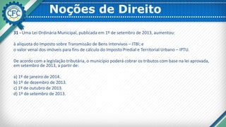Noções de Direito
31 - Uma Lei Ordinária Municipal, publicada em 1º de setembro de 2013, aumentou:
à alíquota do Imposto sobre Transmissão de Bens Intervivos – ITBI; e
o valor venal dos imóveis para fins de cálculo do Imposto Predial e Territorial Urbano – IPTU.
De acordo com a legislação tributária, o município poderá cobrar os tributos com base na lei aprovada,
em setembro de 2013, a partir de:
a) 1º de janeiro de 2014.
b) 1º de dezembro de 2013.
c) 1º de outubro de 2013.
d) 1º de setembro de 2013.
 