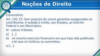 Noções de Direito
Comentário:
Art. 150. CF: Sem prejuízo de outras garantias asseguradas ao
contribuinte, é vedado à União, aos Estados, ao Distrito
Federal e aos Municípios:
III - cobrar tributos:
a) [...]
b) no mesmo exercício financeiro em que haja sido publicada
a lei que os instituiu ou aumentou;
c) [...]
 