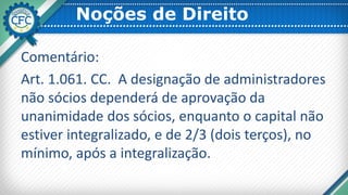 Noções de Direito
Comentário:
Art. 1.061. CC. A designação de administradores
não sócios dependerá de aprovação da
unanimidade dos sócios, enquanto o capital não
estiver integralizado, e de 2/3 (dois terços), no
mínimo, após a integralização.
 
