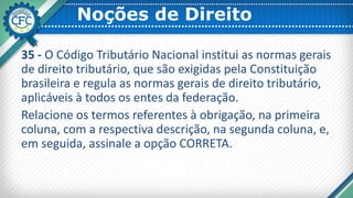 Noções de Direito
35 - O Código Tributário Nacional institui as normas gerais
de direito tributário, que são exigidas pela Constituição
brasileira e regula as normas gerais de direito tributário,
aplicáveis à todos os entes da federação.
Relacione os termos referentes à obrigação, na primeira
coluna, com a respectiva descrição, na segunda coluna, e,
em seguida, assinale a opção CORRETA.
 