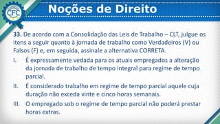 Noções de Direito
33. De acordo com a Consolidação das Leis de Trabalho – CLT, julgue os
itens a seguir quanto à jornada de trabalho como Verdadeiros (V) ou
Falsos (F) e, em seguida, assinale a alternativa CORRETA.
I. É expressamente vedada para os atuais empregados a alteração
da jornada de trabalho de tempo integral para regime de tempo
parcial.
II. É considerado trabalho em regime de tempo parcial aquele cuja
duração não exceda vinte e cinco horas semanais.
III. O empregado sob o regime de tempo parcial não poderá prestar
horas extras.
 