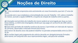 Noções de Direito
36 - Uma sociedade empresária está contratando um novo funcionário, que tem 17 anos de
idade.
De acordo com o que estabelece a Consolidação das Leis do Trabalho - CLT, sobre o trabalho
do menor, assinale a opção CORRETA a respeito da relação de trabalho entre as partes.
a) A duração normal diária do trabalho do menor poderá ser prorrogada por duas ou mais
horas diárias, a critério do empregador, desde que seja pago um acréscimo de 20% sobre a
hora normal.
b) Entre dois períodos de trabalho contínuo do menor, é permitido um intervalo de repouso
de 10 horas, observado o intervalo mínimo de 8 horas.
c) O menor de dezoito anos não poderá trabalhar no período compreendido entre às 22h e
às 5h.
d) Os recibos legais pelo pagamento de salários deverão ser obrigatoriamente firmados
pelo menor, em conjunto com seus representantes legais, sob pena de nulidade
 