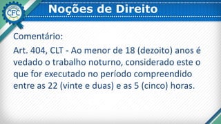 Noções de Direito
Comentário:
Art. 404, CLT - Ao menor de 18 (dezoito) anos é
vedado o trabalho noturno, considerado este o
que for executado no período compreendido
entre as 22 (vinte e duas) e as 5 (cinco) horas.
 