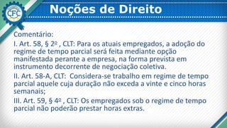 Noções de Direito
Comentário:
I. Art. 58, § 2o , CLT: Para os atuais empregados, a adoção do
regime de tempo parcial será feita mediante opção
manifestada perante a empresa, na forma prevista em
instrumento decorrente de negociação coletiva.
II. Art. 58-A, CLT: Considera-se trabalho em regime de tempo
parcial aquele cuja duração não exceda a vinte e cinco horas
semanais;
III. Art. 59, § 4o , CLT: Os empregados sob o regime de tempo
parcial não poderão prestar horas extras.
 